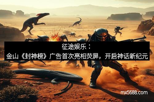 征途娱乐：金山《封神榜》广告首次亮相荧屏，开启神话新纪元